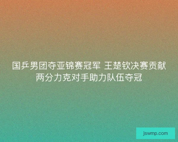国乒男团夺亚锦赛冠军 王楚钦决赛贡献两分力克对手助力队伍夺冠