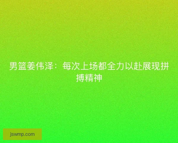 男篮姜伟泽：每次上场都全力以赴展现拼搏精神