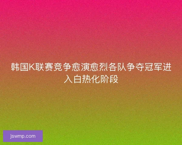 韩国K联赛竞争愈演愈烈各队争夺冠军进入白热化阶段