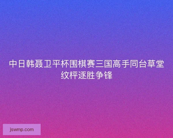 中日韩聂卫平杯围棋赛三国高手同台草堂纹枰逐胜争锋 中日韩聂卫平杯围棋赛三国高手同台草堂纹枰逐胜争锋