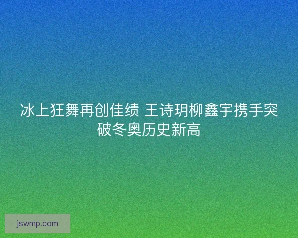 冰上狂舞再创佳绩 王诗玥柳鑫宇携手突破冬奥历史新高 冰上狂舞再创佳绩 王诗玥柳鑫宇携手突破冬奥历史新高