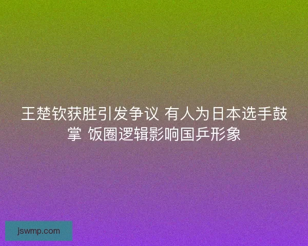 王楚钦获胜引发争议 有人为日本选手鼓掌 饭圈逻辑影响国乒形象 王楚钦获胜引发争议 有人为日本选手鼓掌 饭圈逻辑影响国乒形象