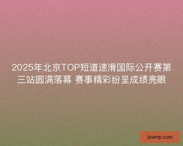 2025年北京TOP短道速滑国际公开赛第三站圆满落幕 赛事精彩纷呈成绩亮眼
