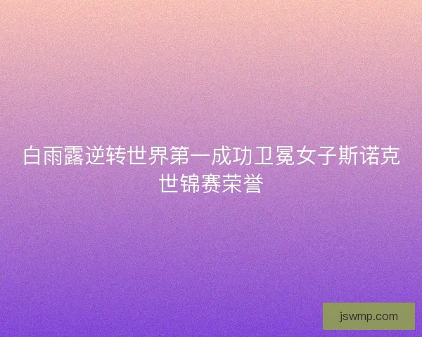 白雨露逆转世界第一成功卫冕女子斯诺克世锦赛荣誉 白雨露逆转世界第一成功卫冕女子斯诺克世锦赛荣誉