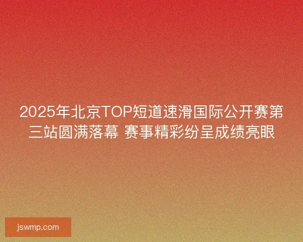 2025年北京TOP短道速滑国际公开赛第三站圆满落幕 赛事精彩纷呈成绩亮眼