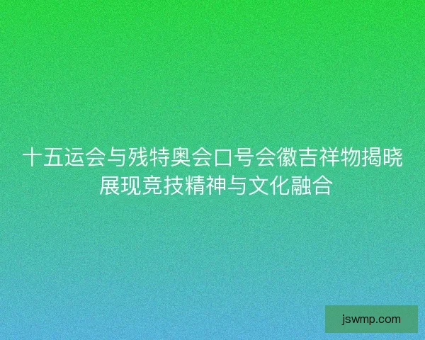 十五运会与残特奥会口号会徽吉祥物揭晓 展现竞技精神与文化融合 十五运会与残特奥会口号会徽吉祥物揭晓 展现竞技精神与文化融合