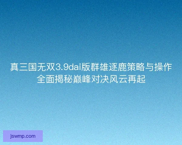 真三国无双3.9dai版群雄逐鹿策略与操作全面揭秘巅峰对决风云再起 真三国无双3.9dai版群雄逐鹿策略与操作全面揭秘巅峰对决风云再起