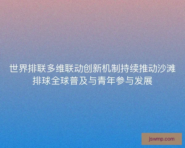 世界排联多维联动创新机制持续推动沙滩排球全球普及与青年参与发展 世界排联多维联动创新机制持续推动沙滩排球全球普及与青年参与发展