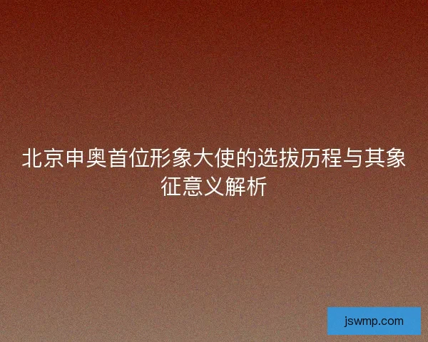 北京申奥首位形象大使的选拔历程与其象征意义解析