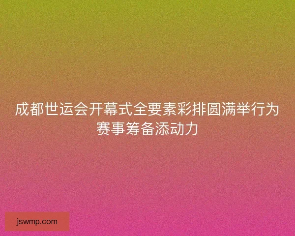 成都世运会开幕式全要素彩排圆满举行为赛事筹备添动力