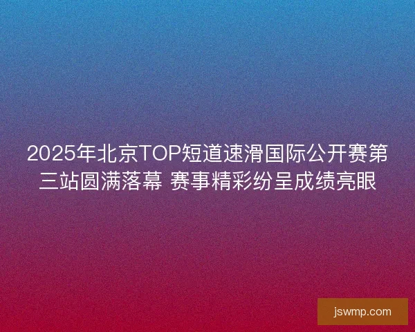 2025年北京TOP短道速滑国际公开赛第三站圆满落幕 赛事精彩纷呈成绩亮眼