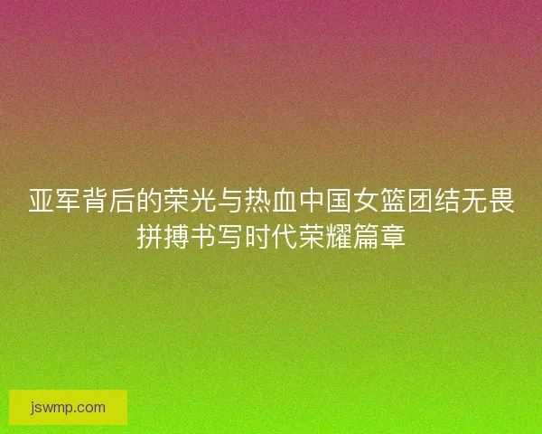 亚军背后的荣光与热血中国女篮团结无畏拼搏书写时代荣耀篇章