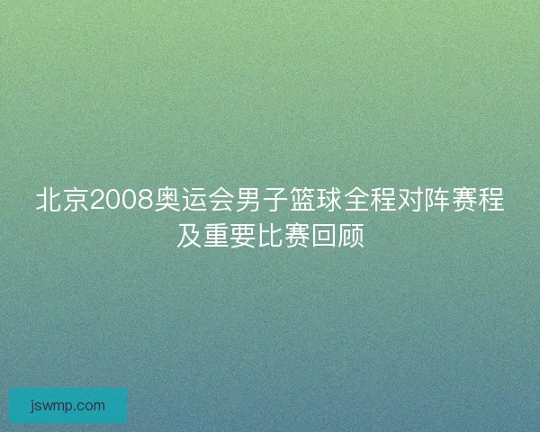 北京2008奥运会男子篮球全程对阵赛程及重要比赛回顾