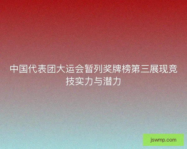 中国代表团大运会暂列奖牌榜第三展现竞技实力与潜力