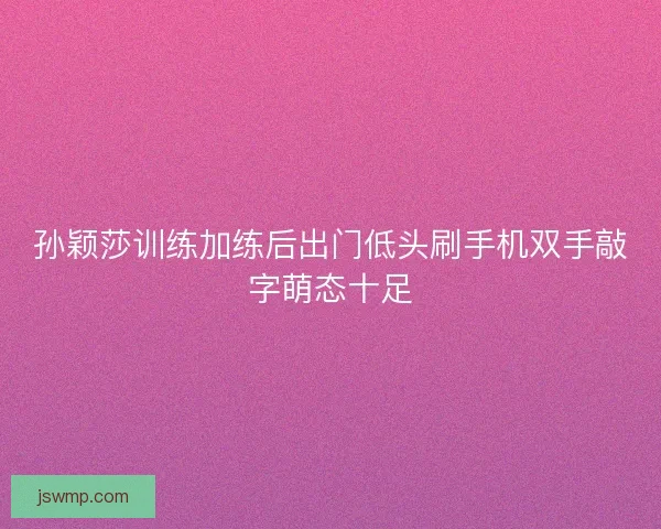 孙颖莎训练加练后出门低头刷手机双手敲字萌态十足 孙颖莎训练加练后出门低头刷手机双手敲字萌态十足